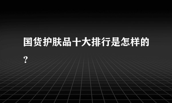 国货护肤品十大排行是怎样的？