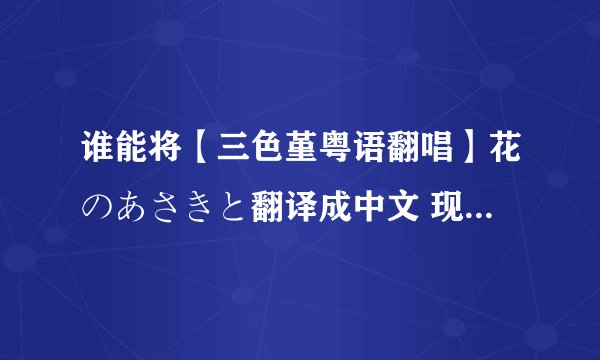 谁能将【三色堇粤语翻唱】花のあさきと翻译成中文 现代文 不要繁体字