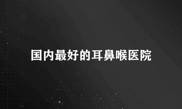 国内最好的耳鼻喉医院