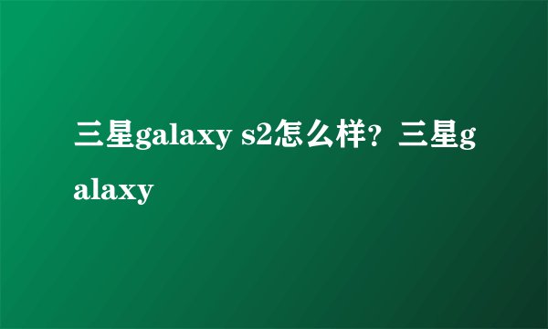 三星galaxy s2怎么样？三星galaxy