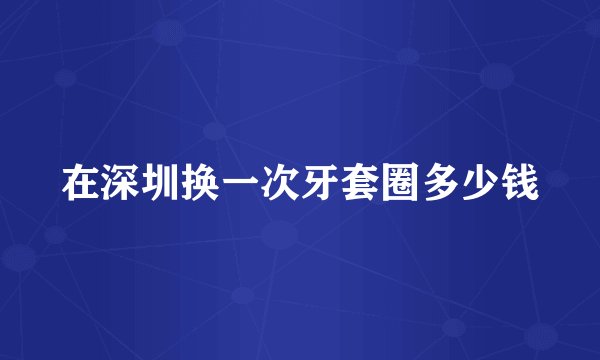 在深圳换一次牙套圈多少钱