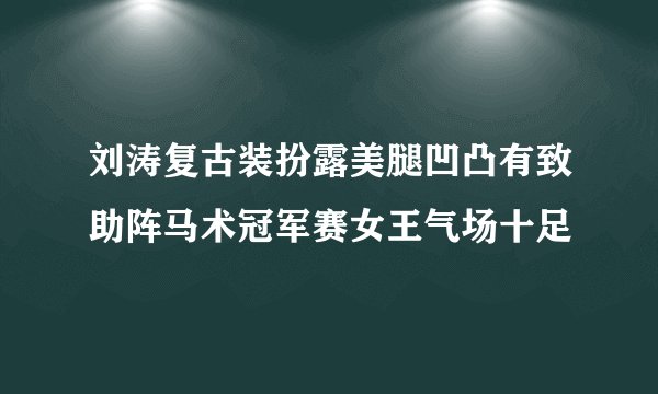 刘涛复古装扮露美腿凹凸有致助阵马术冠军赛女王气场十足