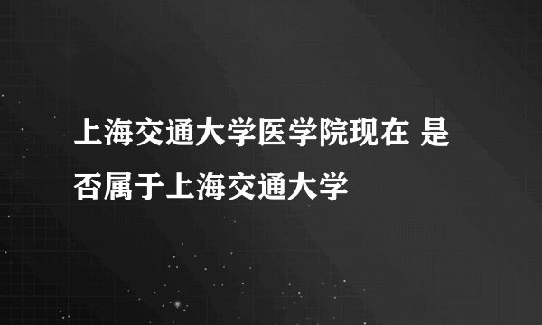 上海交通大学医学院现在 是否属于上海交通大学