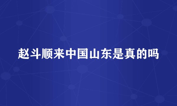 赵斗顺来中国山东是真的吗