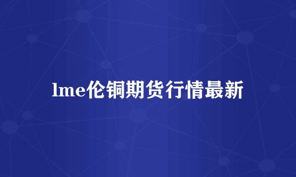 lme伦铜期货行情最新