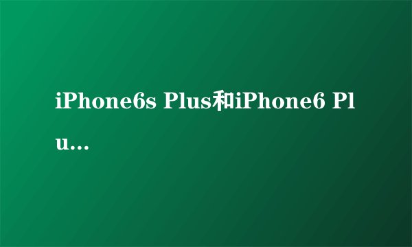 iPhone6s Plus和iPhone6 Plus区别对比 哪个更好