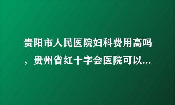 贵阳市人民医院妇科费用高吗，贵州省红十字会医院可以做人流吗