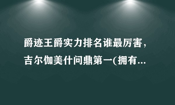 爵迹王爵实力排名谁最厉害，吉尔伽美什问鼎第一(拥有变态天赋)—飞外