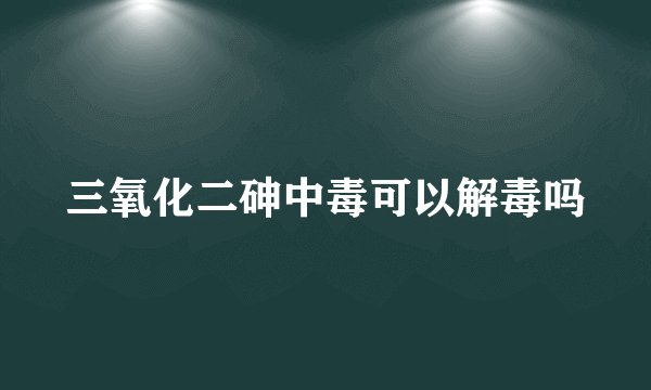 三氧化二砷中毒可以解毒吗