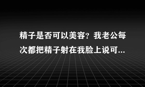 精子是否可以美容？我老公每次都把精子射在我脸上说可...