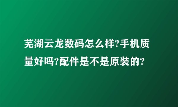 芜湖云龙数码怎么样?手机质量好吗?配件是不是原装的?