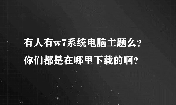 有人有w7系统电脑主题么?你们都是在哪里下载的啊?