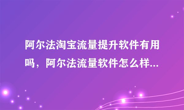 阿尔法淘宝流量提升软件有用吗，阿尔法流量软件怎么样，刷的流量对淘宝店铺安全吗？