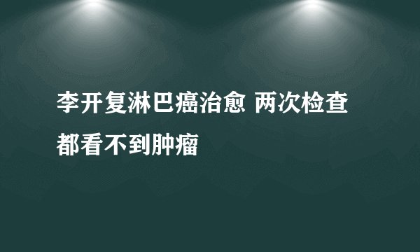 李开复淋巴癌治愈 两次检查都看不到肿瘤