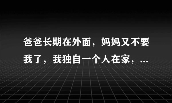 爸爸长期在外面，妈妈又不要我了，我独自一个人在家，怎么办？在线等！