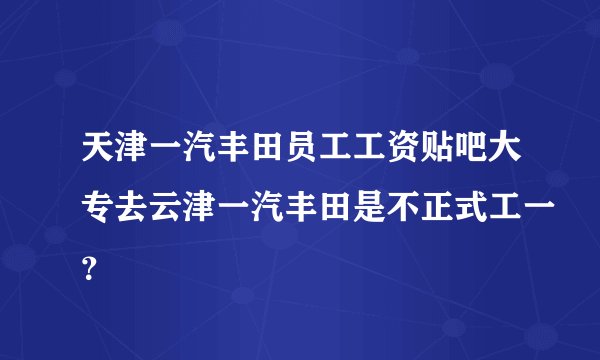 天津一汽丰田员工工资贴吧大专去云津一汽丰田是不正式工一？