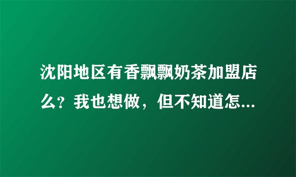 沈阳地区有香飘飘奶茶加盟店么？我也想做，但不知道怎么弄，可否告知
