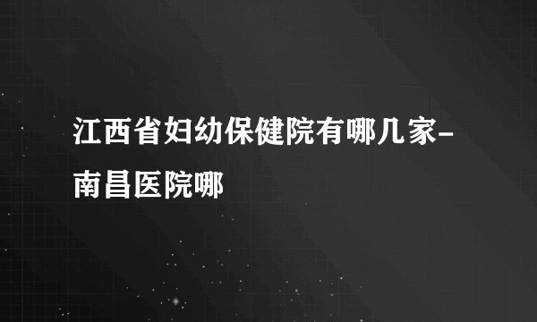 江西省妇幼保健院有哪几家-南昌医院哪