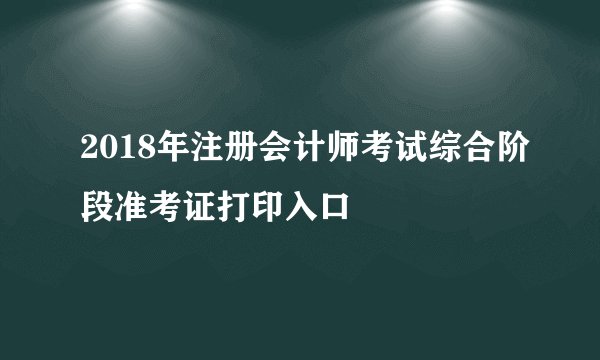 2018年注册会计师考试综合阶段准考证打印入口