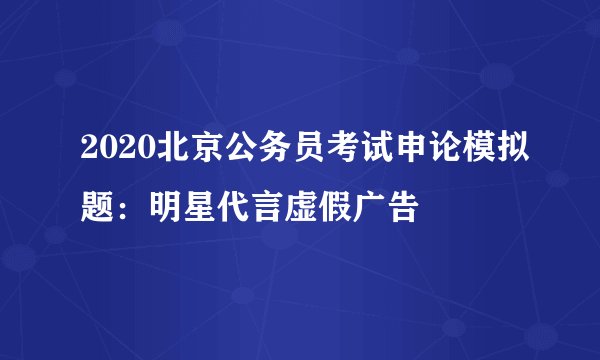 2020北京公务员考试申论模拟题：明星代言虚假广告