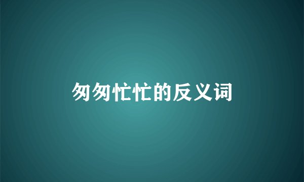 匆匆忙忙的反义词