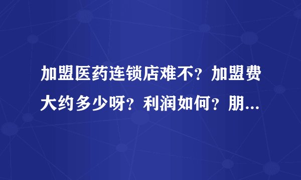 加盟医药连锁店难不？加盟费大约多少呀？利润如何？朋友答的全面我追加悬赏