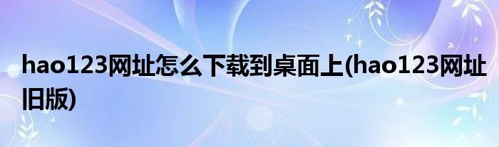 hao123网址怎么下载到桌面上(hao123网址旧版)