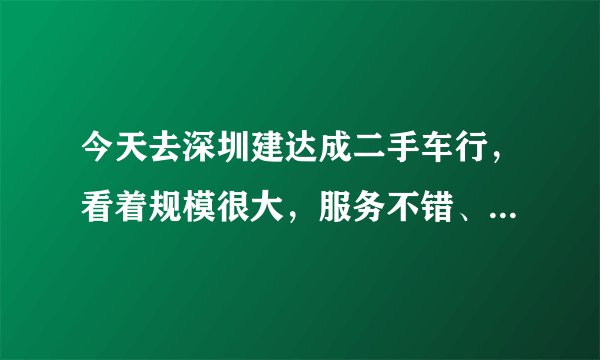 今天去深圳建达成二手车行，看着规模很大，服务不错、就是不知道里面的车况怎么样！