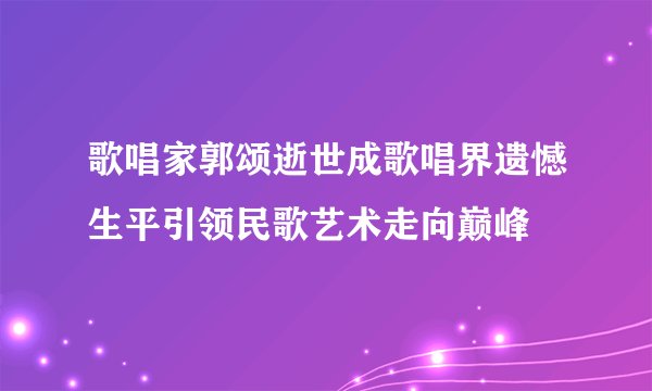 歌唱家郭颂逝世成歌唱界遗憾生平引领民歌艺术走向巅峰