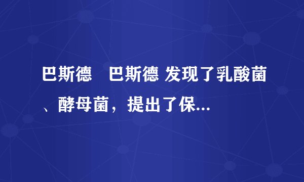 巴斯德   巴斯德 发现了乳酸菌、酵母菌，提出了保存酒和牛奶的  巴氏消毒   巴氏消毒 法以及防止手术感染的方法，后人称他为“微生物学之父”．