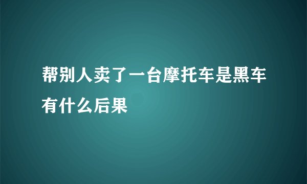 帮别人卖了一台摩托车是黑车有什么后果