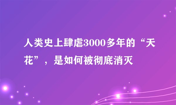 人类史上肆虐3000多年的“天花”，是如何被彻底消灭