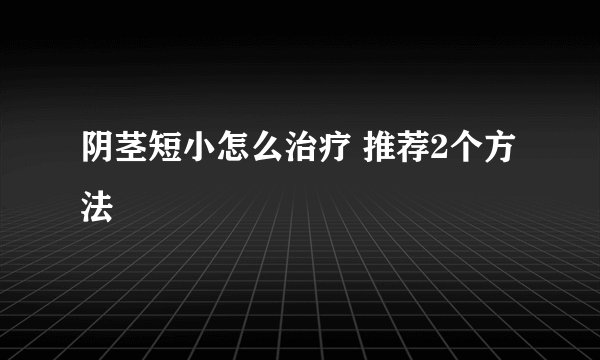 阴茎短小怎么治疗 推荐2个方法