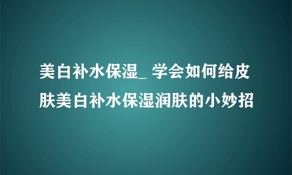 美白补水保湿_ 学会如何给皮肤美白补水保湿润肤的小妙招