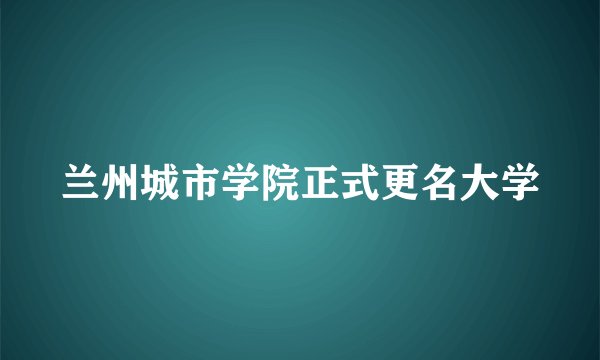 兰州城市学院正式更名大学