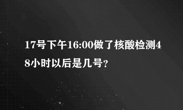 17号下午16:00做了核酸检测48小时以后是几号?
