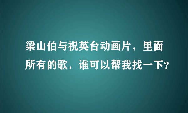 梁山伯与祝英台动画片，里面所有的歌，谁可以帮我找一下？