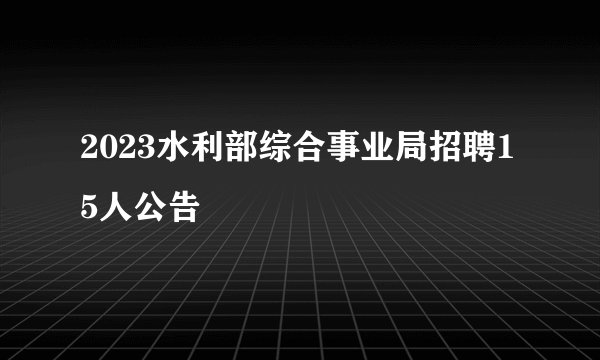 2023水利部综合事业局招聘15人公告