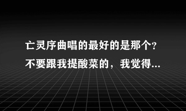 亡灵序曲唱的最好的是那个？不要跟我提酸菜的，我觉得她唱的垃圾，高音唱的哦，想吐，朋友们请给点正常点