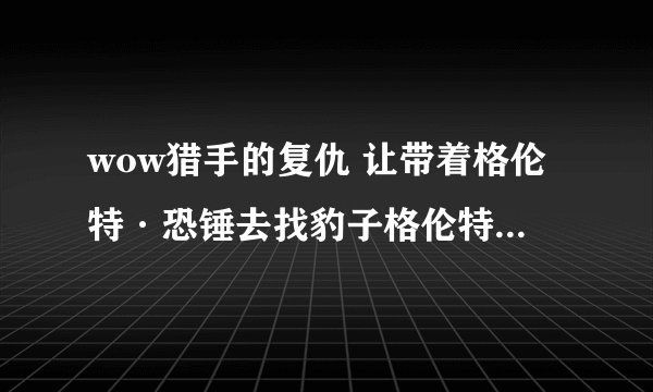 wow猎手的复仇 让带着格伦特·恐锤去找豹子格伦特·恐锤在哪 给个坐标