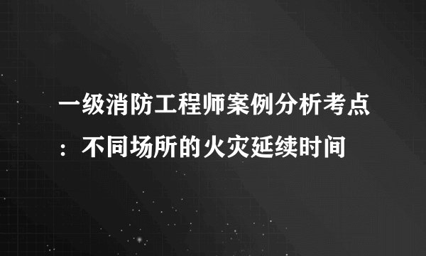 一级消防工程师案例分析考点：不同场所的火灾延续时间