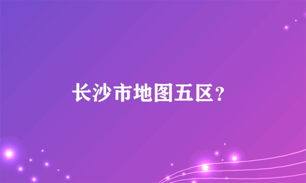 长沙市地图五区？