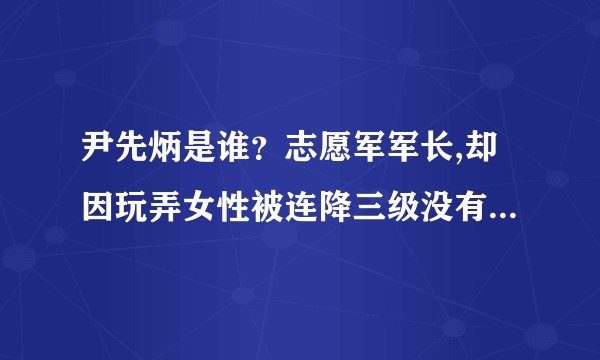 尹先炳是谁？志愿军军长,却因玩弄女性被连降三级没有授任何军衔