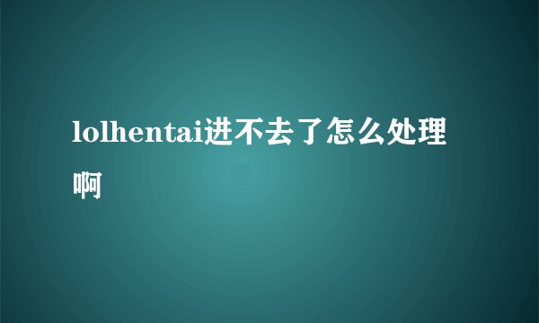 lolhentai进不去了怎么处理啊