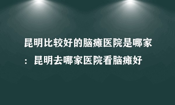 昆明比较好的脑瘫医院是哪家：昆明去哪家医院看脑瘫好