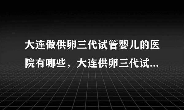 大连做供卵三代试管婴儿的医院有哪些，大连供卵三代试管婴儿机构及费用参考附详细地址