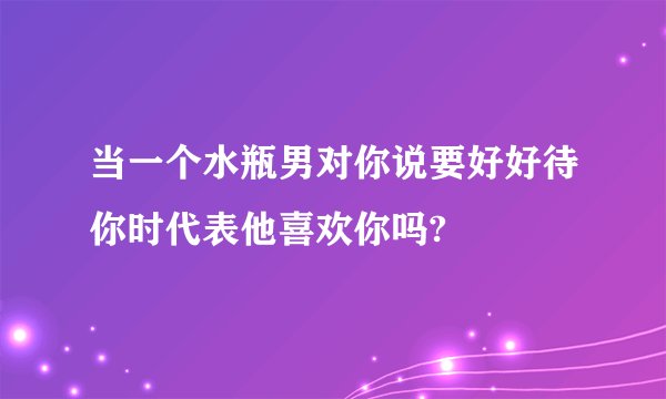 当一个水瓶男对你说要好好待你时代表他喜欢你吗?