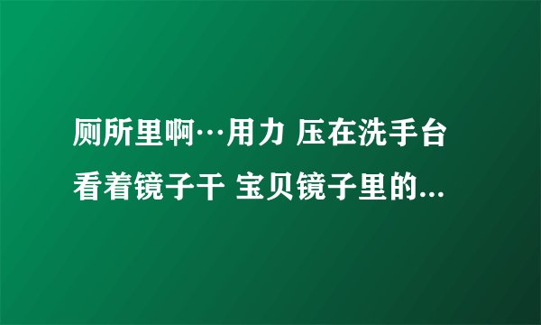 厕所里啊…用力 压在洗手台看着镜子干 宝贝镜子里的你多浪-情感口述
