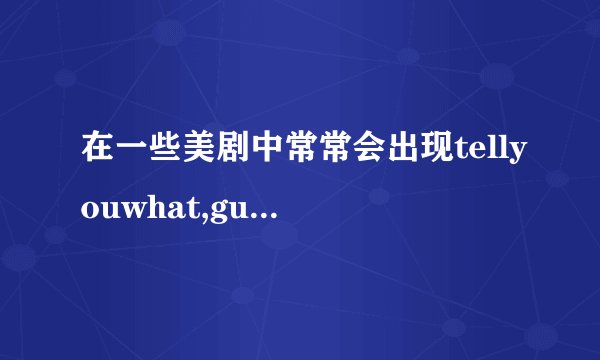 在一些美剧中常常会出现tellyouwhat,guesswhat,youknowwhat..这些短语分别是什么意思,怎么情况下