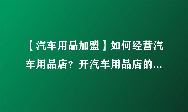 【汽车用品加盟】如何经营汽车用品店？开汽车用品店的注意事项